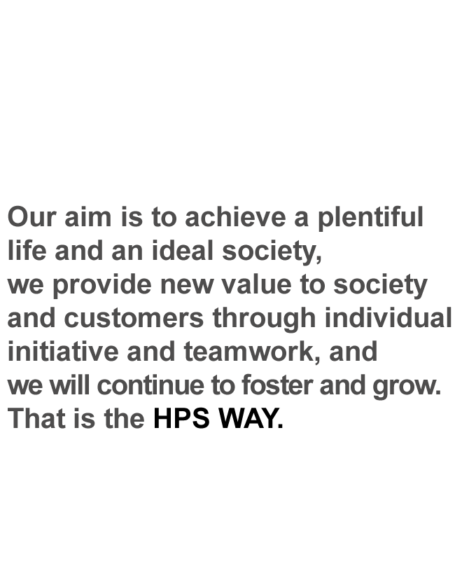 Our aim is to achieve a plentiful life and an ideal society, we provide new value to society and customers through individual initiative and teamwork, and we will continue to foster and grow. That is the HPS WAY.